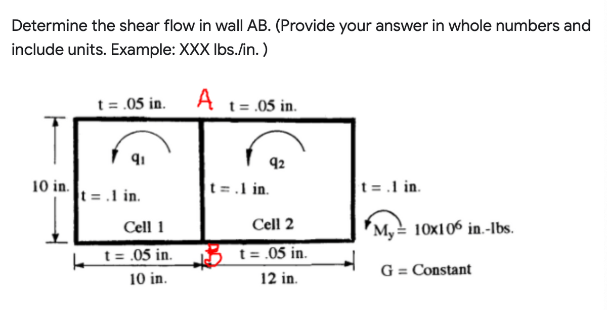 Determine the shear flow in wall AB. (Provide your answer in whole numbers and
include units. Example: XXX Ibs./in. )
t = .05 in. A t= .05 in.
92
10 in.
t = .1 in.
t =.1 in.
t = .1 in.
Cell 1
Cell 2
My= 10x106 in.-Ibs.
k t= .05 in.
t = .05 in.
G = Constant
10 in.
12 in.
