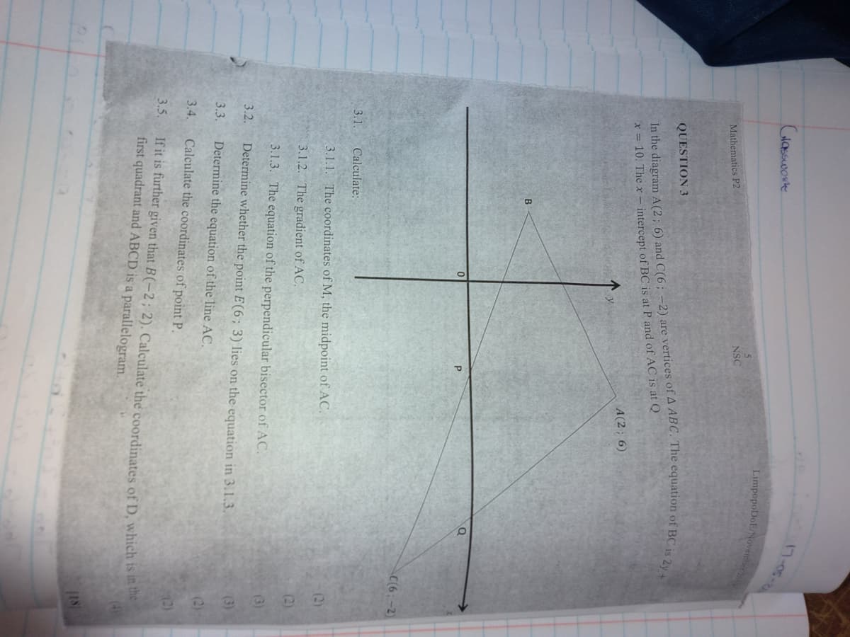 17-05-26
Glasswork
LimpopoDoE/November
NSC
Mathematics P2
QUESTION 3
x = 10. The x – intercept of BC is at P and of AC is at Q
A(2; 6)
B
C(6:-2)
3.1.
Calculate:
3.1.1. The coordinates of M, the midpoint of AC.
(2)
3.1.2. The gradient of AC.
(2)
3.1.3. The equation of the perpendicular bisector of AC.
(3)
3.2.
Determine whether the point E(6;3) lies on the equation in 3.1.3.
(3)
3.3.
Determine the equation of the line AC.
(2)
3.4.
Calculate the coordinates of point P.
(2)
If it is further given that B(-2; 2). Calculate the coordinates of D, which is la e
first quadrant and ABCD is a parallelogram.
3.5.
in th
18
