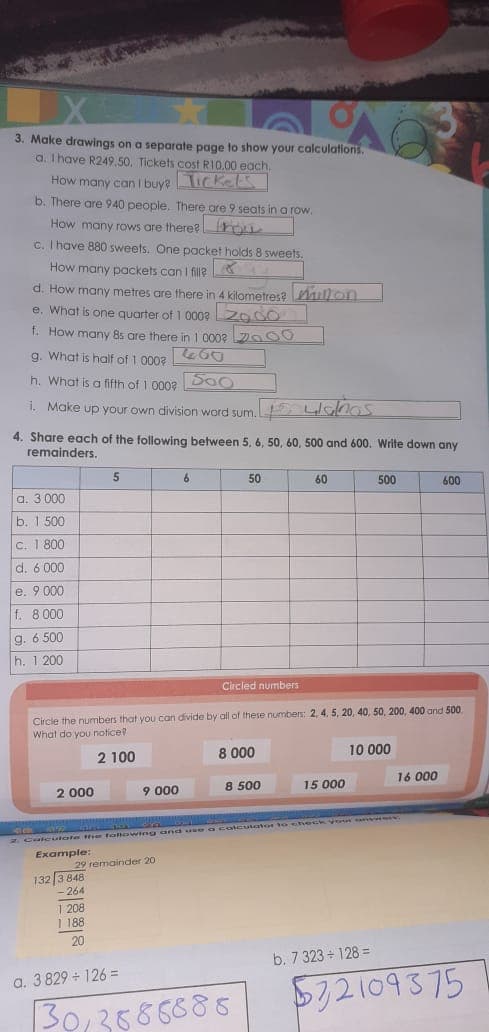 3. Make drawings on a separate page to show your calculations.
a. I have R249.50. Tickets cost RI0.00 each.
How many can I buyeTic kel
b. There are 940 people. There are 9 seats in a row.
How many rows are there? hon
c. I have 880 sweets. One packet holds 8 sweets.
How many packets can I fill
d. How many metres are there in 4 kilometres? ullon
e. What is one quarter of 1 0009 odo
f. How many 8s are there in 1 0002Do 00
g. What is half of 1 000?
h. What is a fifth of 1 0008 DOO
i. Make up your own division word sum. Llnos
4. Share each of the following between 5, 6, 50, 60, 500 and 600. Write down any
remainders.
50
60
500
600
a. 3 000
b. 1 500
C. 1 800
d. 6 000
e. 9 000
f. 8 000
g. 6 500
h. 1 200
Circled numbers
Circle the numbers that you can divide by all of these numbes: 2, 4, 5, 20, 40, 50, 200, 400 and 500
What do you notice?
2 100
8 000
10 000
16 000
2 000
9 000
8 500
15 000
a colcuutator to check yo n
2 Calculate t e following and a
Example:
29 remainder 20
132 3 848
- 264
1 208
1 188
20
b. 7 323 - 128 =
a. 3 829 126 =
572109375
30,3586685
