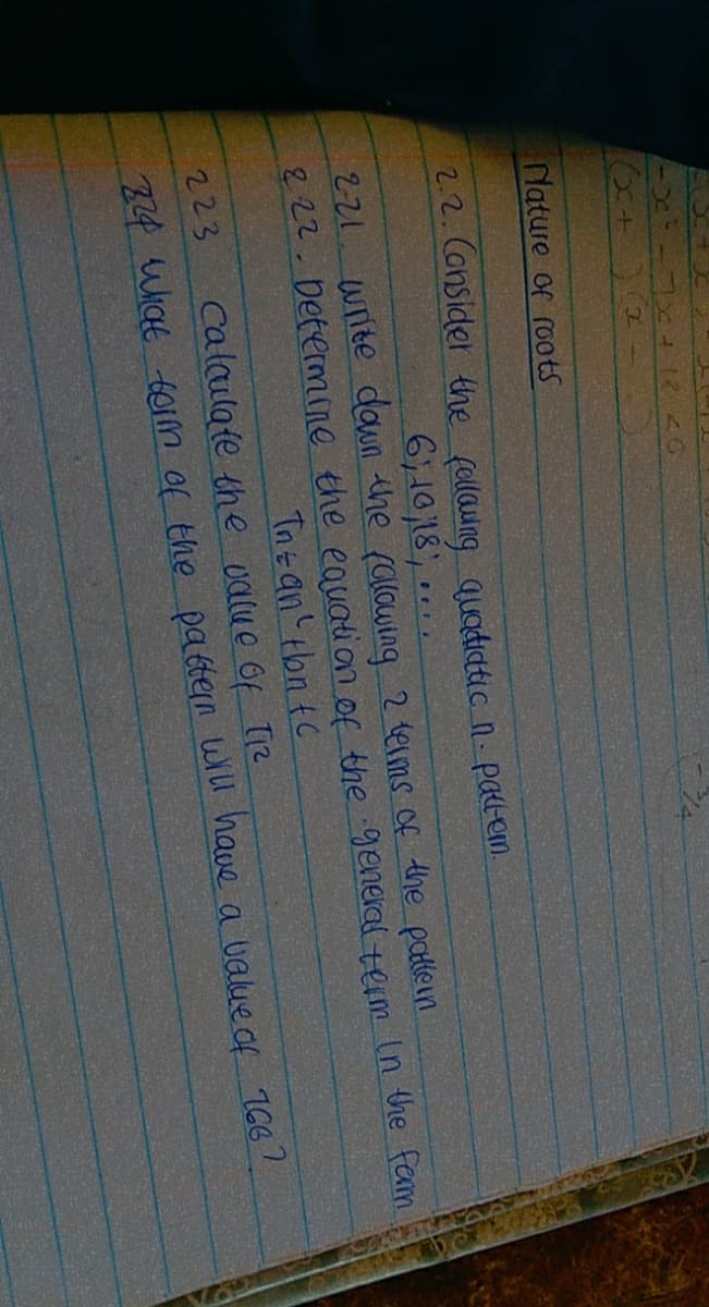 Nature of roots
22.Consider the fellawng quadicatic n- patem.
6,10,18
, ..
221. write dawn the (alowing 2 terms of the patlein
822.Determne the eauation of the general term In the farm
Tn an'tbn tC
calaulate the ualue of Tiz
223
34 Wiat tom of the pabtern will have a value of 166?
