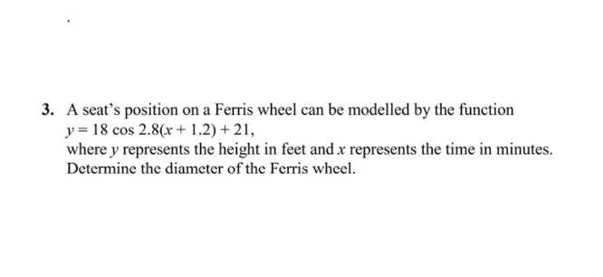 3. A seat's position on a Ferris wheel can be modelled by the function
y = 18 cos 2.8(x + 1.2) + 21,
where y represents the height in feet and x represents the time in minutes.
Determine the diameter of the Ferris wheel.
