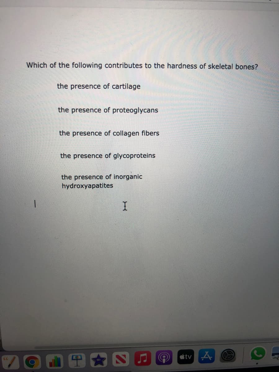 Which of the following contributes to the hardness of skeletal bones?
the presence of cartilage
the presence of proteoglycans
the presence of collagen fibers
the presence of glycoproteins
the presence of inorganic
hydroxyapatites
étv

