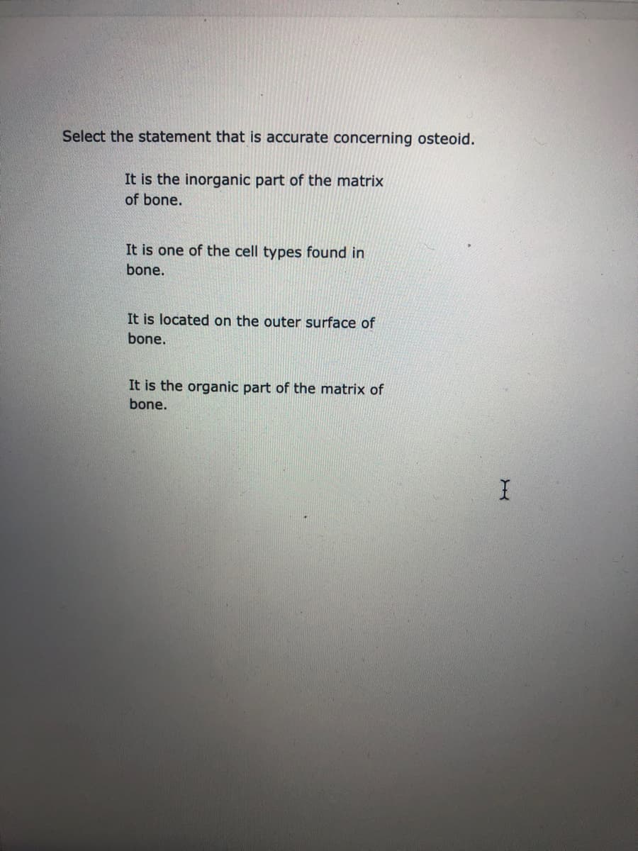 Select the statement that is accurate concerning osteoid.
It is the inorganic part of the matrix
of bone.
It is one of the cell types found in
bone.
It is located on the outer surface of
bone.
It is the organic part of the matrix of
bone.
