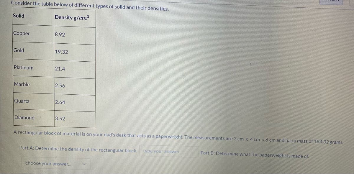 Consider the table below of different types of solid and their densities.
Solid
Density g/cm3
Copper
8.92
Gold
19.32
Platinum
21.4
Marble
2.56
Quartz
2.64
Diamond
3.52
A rectangular block of material is on your dad's desk that acts as a paperweight. The measurements are 3 cm x 4 cm x6 cm and has a mass of 184.32 grams.
Part A: Determine the density of the rectangular block.
type youranswer
Part B: Determine what the paperweight is made of.
choose your answer.
