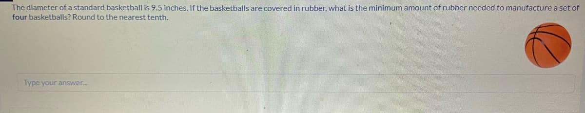 The diameter of a standard basketball is 9.5 inches. If the basketballs are covered in rubber, what is the minimum amount of rubber needed to manufacture a set of
four basketballs? Round to the nearest tenth.
Type your answer.
