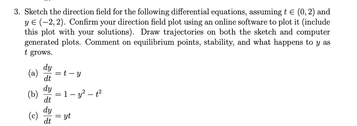 3. Sketch the direction field for the following differential equations, assuming t € (0, 2) and
y € (-2, 2). Confirm your direction field plot using an online software to plot it (include
this plot with your solutions). Draw trajectories on both the sketch and computer
generated plots. Comment on equilibrium points, stability, and what happens to y as
t grows.
(a)
(b)
(c)
SESSE
dy
dt
dy
dt
dy
dt
= t Y
||
||
1 - y² - t²
yt