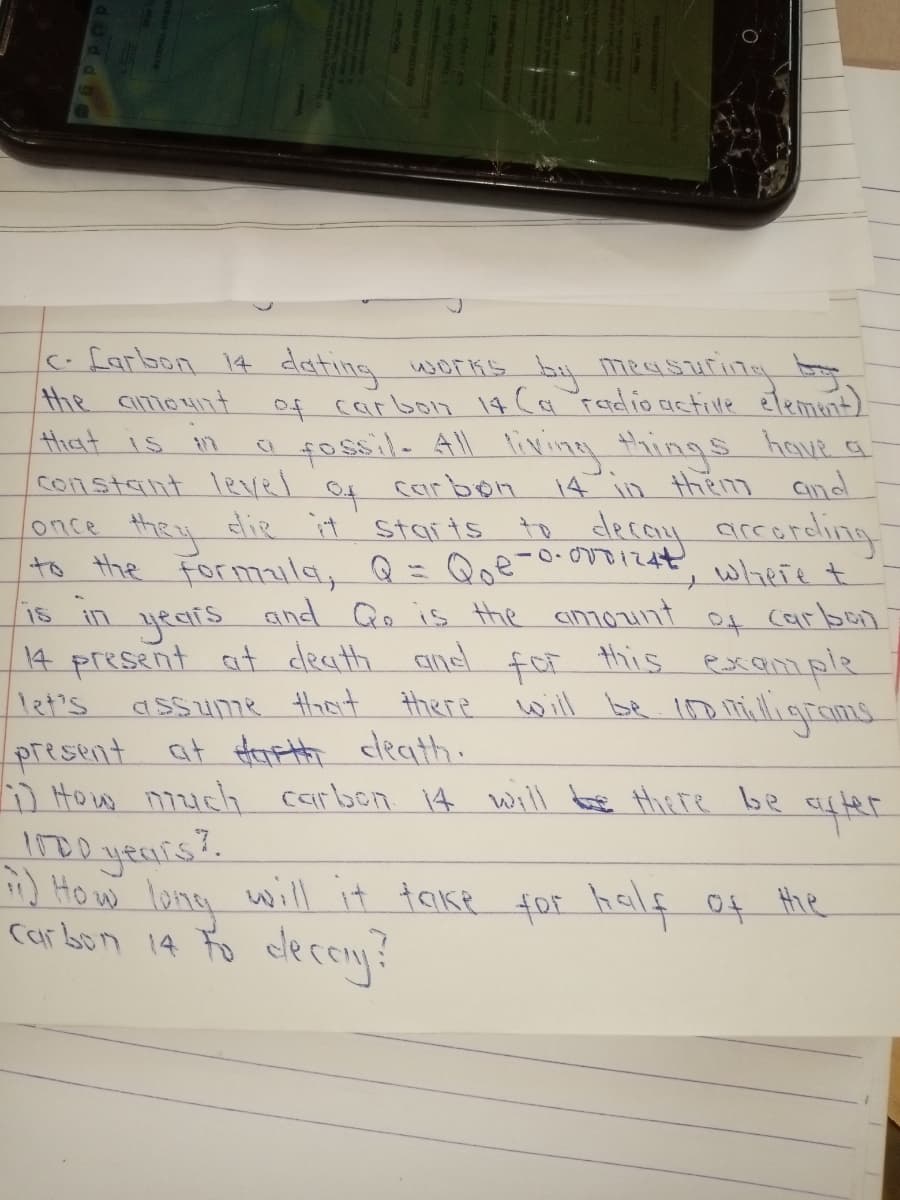 c.farbon 14 dating works by measuri7y
of carbon 14 Cr Fadlio actilvle etement)
fossil. All liviny things hout q
Carbon 14 in them aind
lonce they die it starts to decoy areareling
-0-00012, wheie t
the ament
that is n
constant lRvel
to
and Qe is the anount
14 present at death and foF this example
to the Formaila, Q= Qoe
years
is
of
carbon
1et's
assume ot there
will be iD milligroms
present at Harth cleath.
) How n7zuch carben 14 will te there be
IDD yeuis?.
Ho w long will it taike
Carbon 14 Fo clecoy!
for half of the
