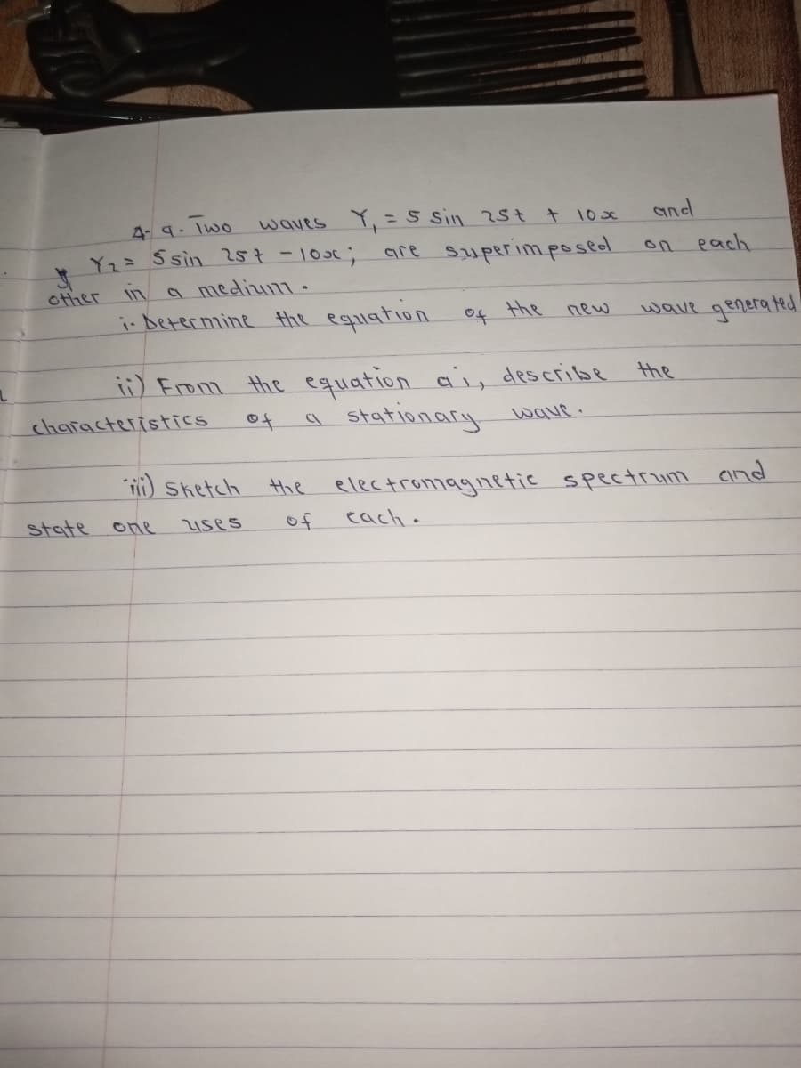 waves Y, =S sin 25t t 10x
and
%3D
4. 9. Iwo
are superim posed
on each
-103%;
a medium.
i- Determine Hthe eqiation
Yz= Ssin 257-
other
the
wave generated
of
new
i) Erom the equation ai, describe
stationary
the
characteristics
of
wave.
Sketch
the
electromagnetic spectrum Cind
state
one
uses
of
each.
