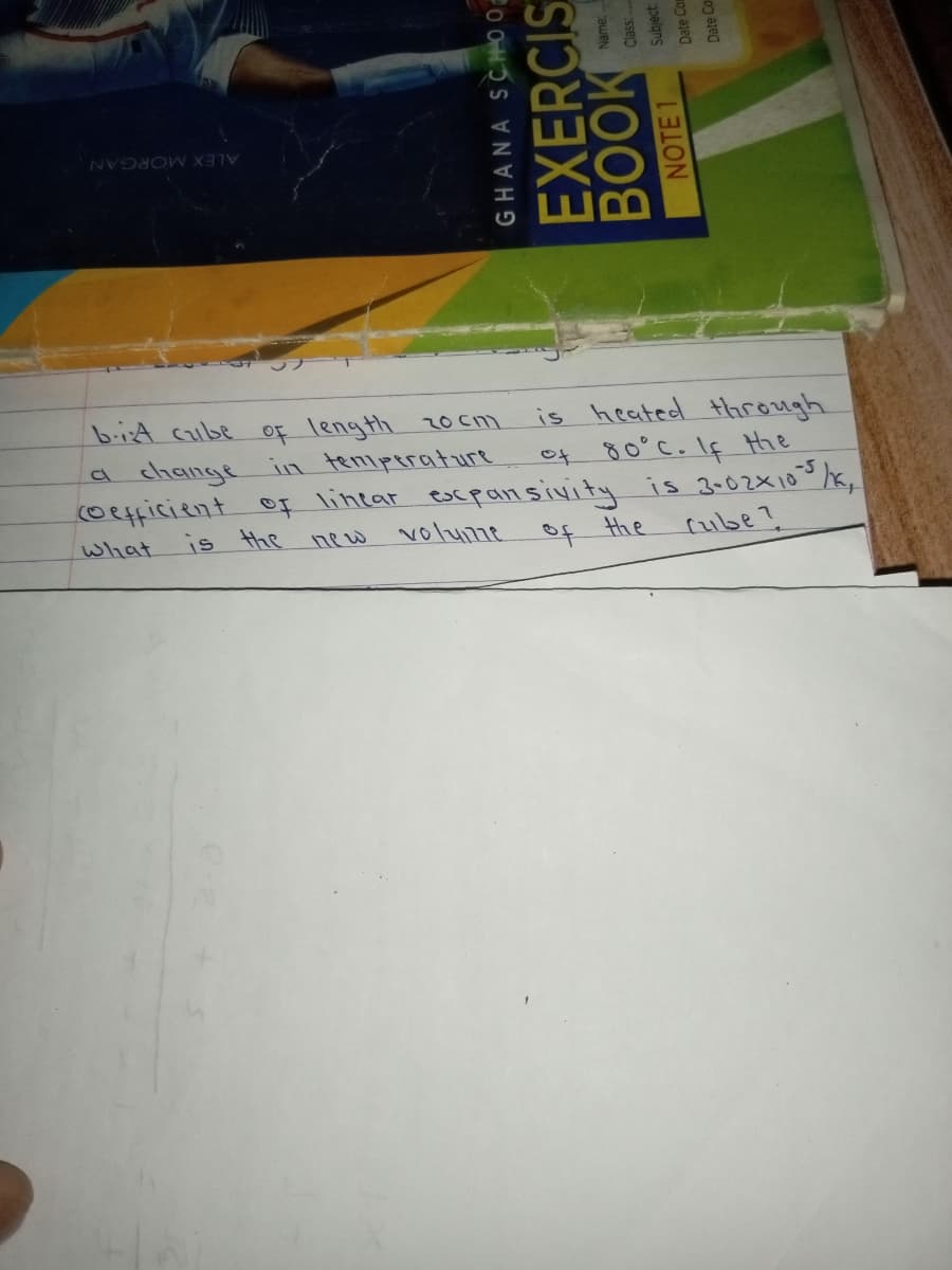 ALEX MORGAN
biA cube Of length 20 cm
is heated through
ot 80°C.If the
(oefficient oF lintar escpan sivity is 3002X10 /,
a change in teniperature
What
is the
new
volume
of the
rube?
GHANA SCHHO 0
EXERCIS
BOOK
NOTE 1
