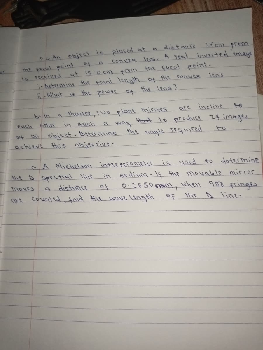 25 cm fron
S-a An object is placed at
the focal point
is received
.Deterimine Hhe focal length of the convex
-What is the power of
dist ance
convex lens. A real inverted imagt
the focal point.
of
at
15:0 Cn1
from
Tens
the lens?
b. In
a theatre, two plane miriors
are incline
to
Hhert to produce 24 images
a way
each
other
in such
of an object-Deterinaine
achieve this objective-
the Cngle reguired
CA Michelson interferometer is 21sed to determine
in sodium.I¢ the mouable mirror
0.2650 mmm, when 900 fringes
counted, find the wave leng th oF Hhe A Line.
the A spectral line
a distance
moves
of
Cre
