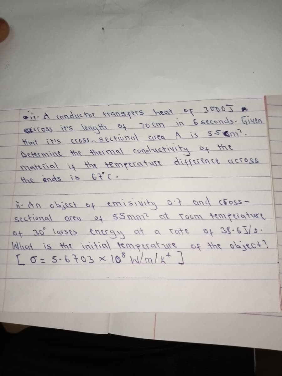 oii- A conductor transfers heat of 30 J t
OECC oss it's length of
Hiat it's
20 C17
in 6 seconds- Given
cross- sectional airea A is 55om?.
Determine the thermal condluctivity of the
material if the temperature difference across
the ends is
67°C -
ii An object of emisivitiy 0'7 and co5oss-
sectional
of SSmm?
at room tenmpeiature
area
of 30 losses energy
What is the initial temperat ure of the object?
I0=5.6703x 108 W/m/ +]
at
Tate
of 38.65/8.
