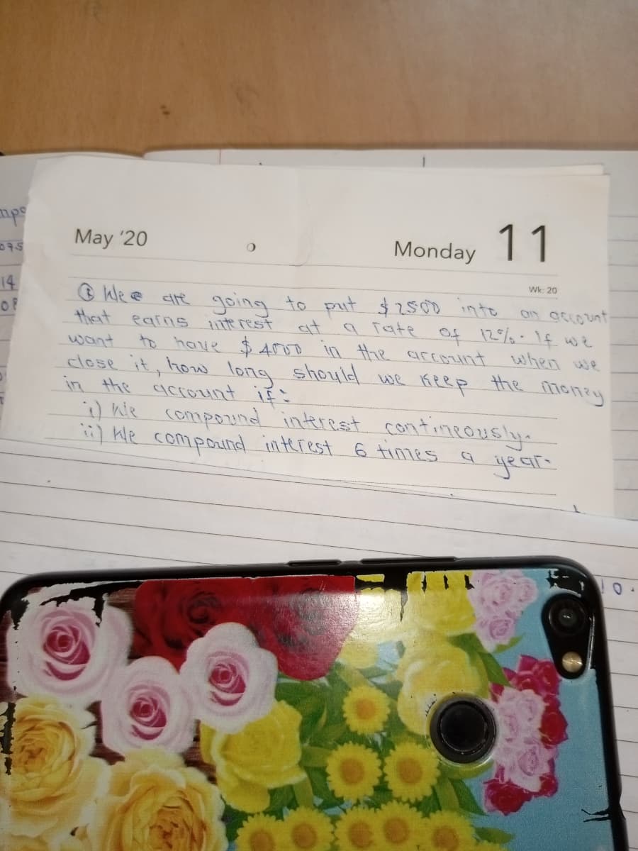 May '20
Monday 11
075
14
Of
Wk: 20
O We e clte going to put $2500 into
thet
an acco unt
a Tate Of 12%-1f we
earns
te rest
ait
to have $ Aoo in the arcotnt
want
close it, how long shouldl we Keep the money
in the acrount if ?
when we
) hie compound interest contineously.
) kle compounal interest 6 tinies a
year
