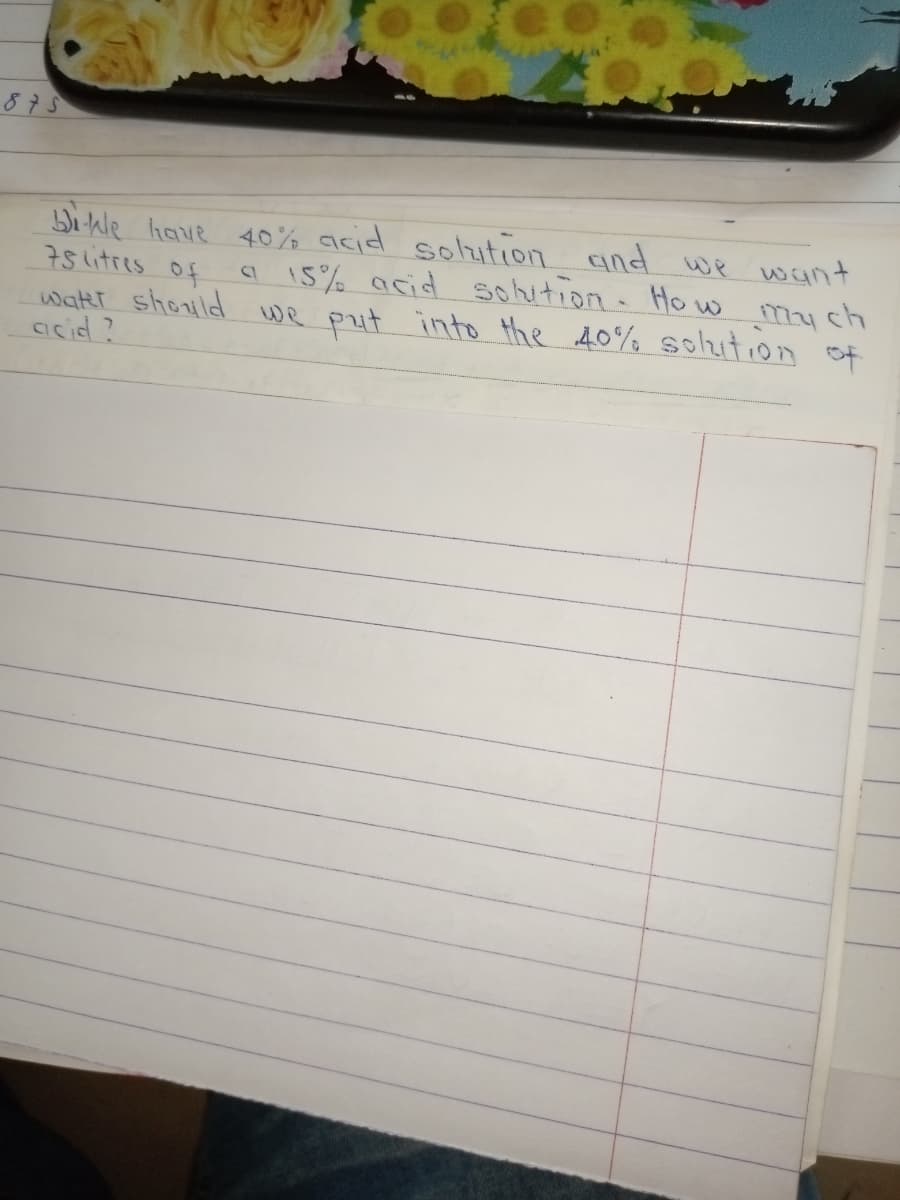 875
Wihle have 40% acid solution and we want
75 litres of
wathr should we put into the 40% Solution of
arcid?
a 15% acid sohition Ho w
mych
