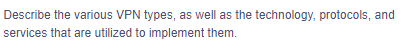Describe the various VPN types, as well as the technology, protocols, and
services that are utilized to implement them.