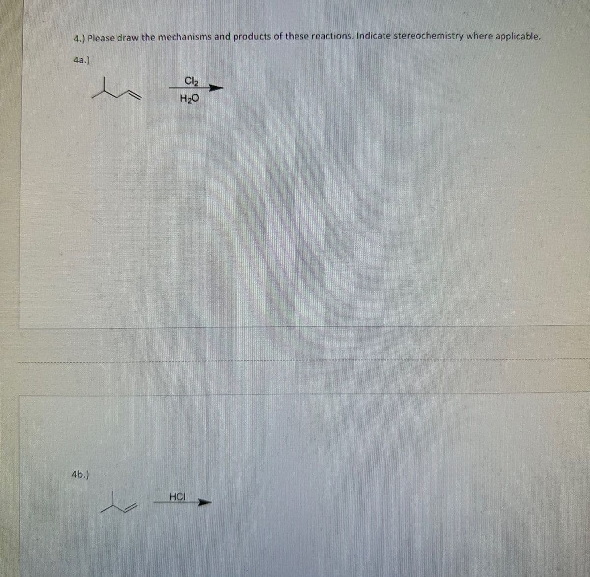 4.) Please draw the mechanisms and products of these reactions. Indicate stereochemistry where applicable.
4a.)
4b.)
Cl₂
H₂O
HCI