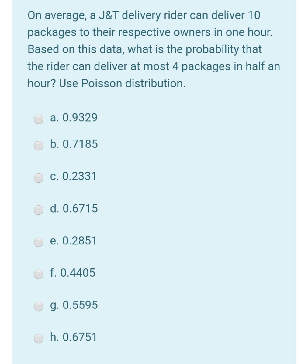 On average, a J&T delivery rider can deliver 10
packages to their respective owners in one hour.
Based on this data, what is the probability that
the rider can deliver at most 4 packages in half an
hour? Use Poisson distribution.
a. 0.9329
b. 0.7185
c. 0.2331
d. 0.6715
e. 0.2851
f. 0.4405
g. 0.5595
h. 0.6751
