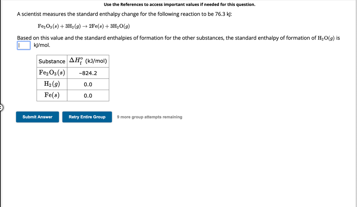 A scientist measures the standard enthalpy change for the following reaction to be 76.3 kJ:
Fe2O3 (s) + 3H₂(g) → 2Fe(s) + 3H₂O(g)
Based on this value and the standard enthalpies of formation for the other substances, the standard enthalpy of formation of H₂O(g) is
kJ/mol.
I
Use the References to access important values if needed for this question.
Substance AH (kJ/mol)
Fe₂O3 (8)
H₂(g)
Fe(s)
Submit Answer
-824.2
0.0
0.0
Retry Entire Group
9 more group attempts remaining