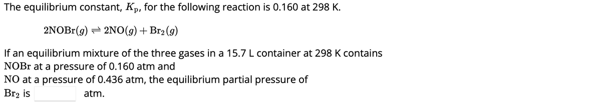 The equilibrium constant, Kp, for the following reaction is 0.160 at 298 K.
2NOBr(g) 2NO(g) + Br₂(g)
If an equilibrium mixture of the three gases in a 15.7 L container at 298 K contains
NOBr at a pressure of 0.160 atm and
NO at a pressure of 0.436 atm, the equilibrium partial pressure of
Br₂ is
atm.