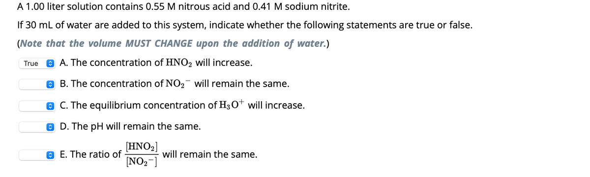 A 1.00 liter solution contains 0.55 M nitrous acid and 0.41 M sodium nitrite.
If 30 mL of water are added to this system, indicate whether the following statements are true or false.
(Note that the volume MUST CHANGE upon the addition of water.)
A. The concentration of HNO₂ will increase.
B. The concentration of NO₂¯ will remain the same.
ⒸC. The equilibrium concentration of H3O+ will increase.
D. The pH will remain the same.
[HNO₂]
[NO₂-]
True
E. The ratio of
will remain the same.