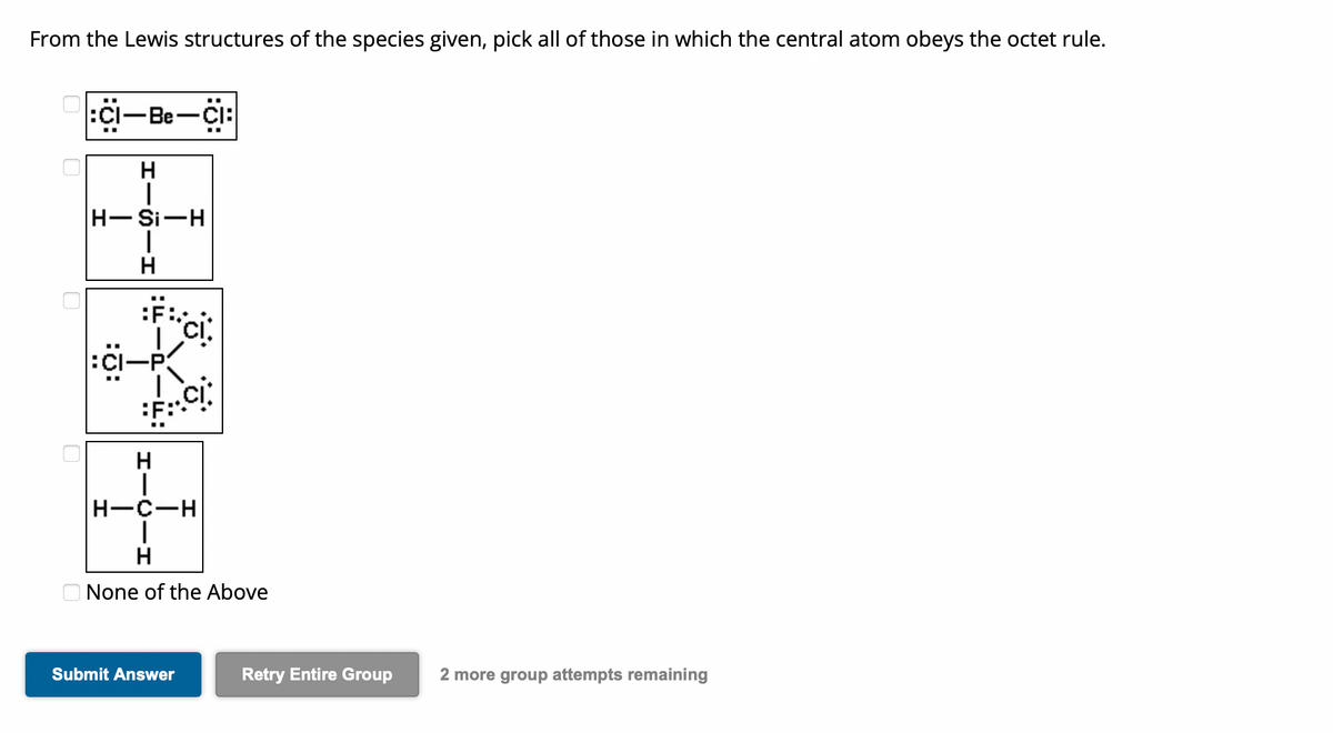 From the Lewis structures of the species given, pick all of those in which the central atom obeys the octet rule.
0
0
:CI-Be-CI:
H
H-Si-H
|
H
:Ö:
I.
F...CI
H
|
CI
H-C-H
I
H
None of the Above
Submit Answer
Retry Entire Group
2 more group attempts remaining