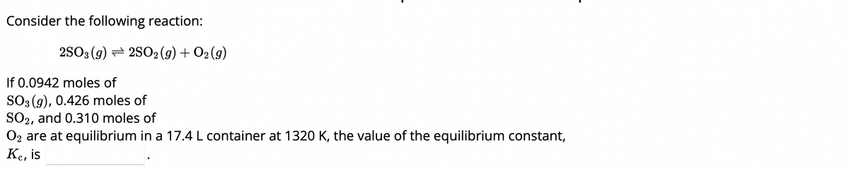 Consider the following reaction:
2SO3 (g)2SO2(g) + 02 (9)
If 0.0942 moles of
SO3(g), 0.426 moles of
SO2, and 0.310 moles of
O2 are at equilibrium in a 17.4 L container at 1320 K, the value of the equilibrium constant,
Kc, is