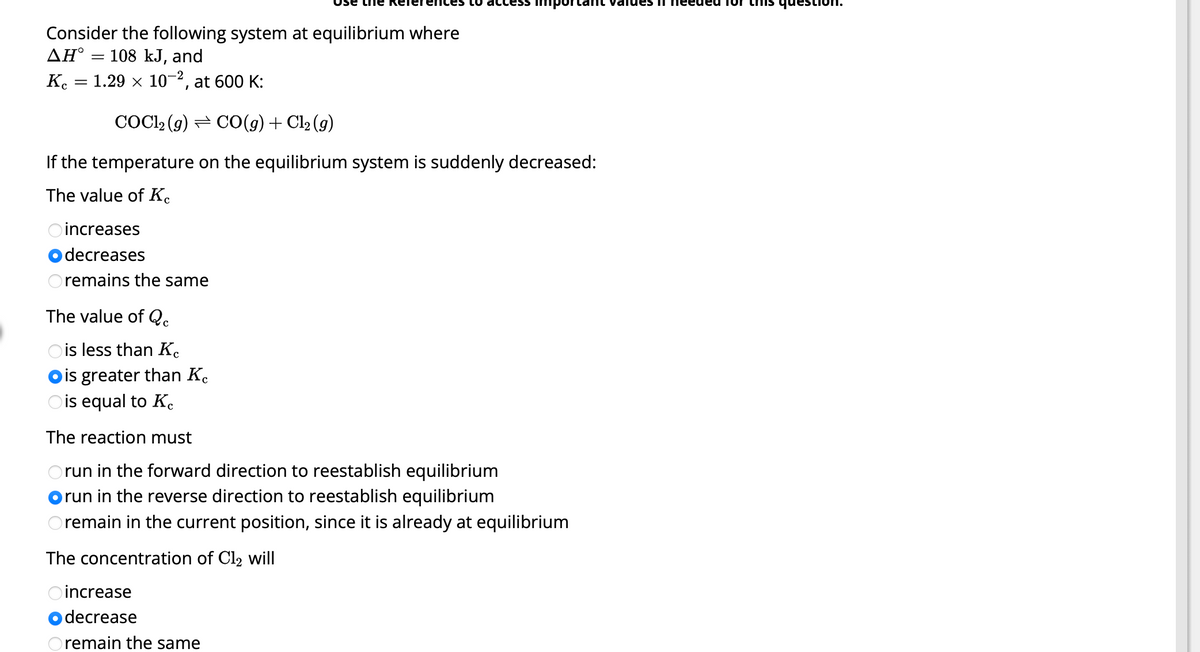 Consider the following system at equilibrium where
ΔΗ°
108 kJ, and
Kc = 1.29 × 10-2, at 600 K:
=
COC1₂ (g) ⇒ CO(g) + Cl₂ (9)
If the temperature on the equilibrium system is suddenly decreased:
The value of Ke
increases
decreases
remains the same
ccess
The value of Qc
Ois less than Ke
Dis greater than K
Ois equal to Ke
The reaction must
Orun in the forward direction to reestablish equilibrium
run in the reverse direction to reestablish equilibrium
Oremain in the current position, since it is already at equilibrium
The concentration of Cl₂ will
Oincrease
decrease
Oremain the same
values I needed TON