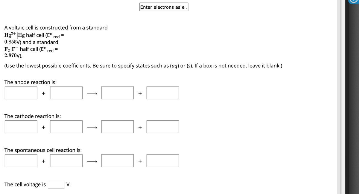 Enter electrons as e¨.
A voltaic cell is constructed from a standard
Hg2+ Hg half cell (E° red =
0.855V) and a standard
F2 F half cell (E° red ³
2.870V).
=
(Use the lowest possible coefficients. Be sure to specify states such as (aq) or (s). If a box is not needed, leave it blank.)
The anode reaction is:
The cathode reaction is:
+
The spontaneous cell reaction is:
+
The cell voltage is
V.
+
+