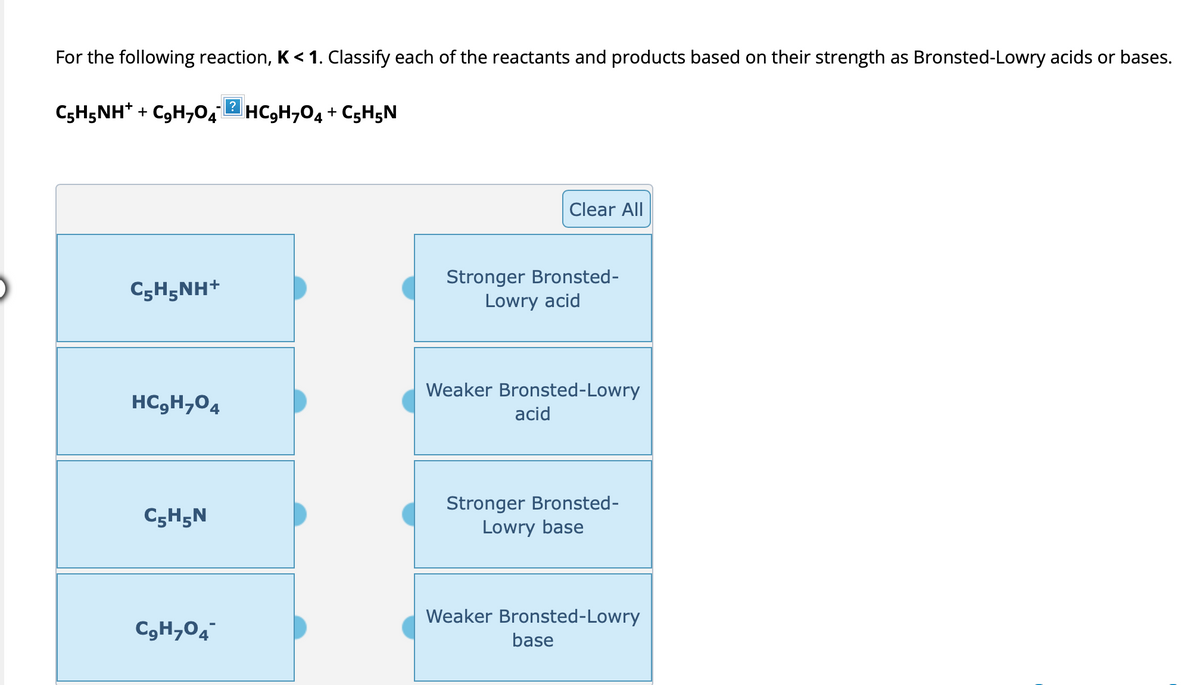 For the following reaction, K < 1. Classify each of the reactants and products based on their strength as Bronsted-Lowry acids or bases.
C₂H5NH+ + C₂H₂O4 HC9H7O4 + C5H5N
CyH5NH*
HC₂H₂O4
C5H5N
C₂H₂O4
Clear All
Stronger Bronsted-
Lowry acid
Weaker Bronsted-Lowry
acid
Stronger Bronsted-
Lowry base
Weaker Bronsted-Lowry
base