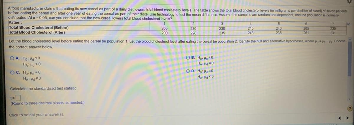 A food manufacturer claims that eating its new cereal as part of a daily diet lowers total blood cholesterol levels. The table shows the total blood cholesterol levels (in milligrams per deciliter of blood) of seven patients
before eating the cereal and after one year of eating the cereal as part of their diets. Use technology to test the mean difference. Assume the samples are random and dependent, and the population is normally
distributed. At a = 0.05, can you conclude that the new cereal lowers total blood cholesterol levels?
Patient
Total Blood Cholesterol (Before)
Total Blood Cholesterol (After)
2
4
245
5
205
230
230
240
238
265
261
235
231
200
228
235
243
Let the blood cholesterol level before eating the cereal be population 1. Let the blood cholesterol level after eating the cereal be population 2. Identify the null and alternative hypotheses, where Ha = -H2. Choose
the correct answer below.
O B. Ho: Hg #0
O A. Ho: Ha s0
HA: Ha >0
HA: Ha =0
OC. Ho: Hd =0
HA: Ha #0
O D. Ho: Ha 20
HA: Hy <O
Calculate the standardized test statistic.
(Round to three decimal places as needed.)
Click to select your answer(s).
