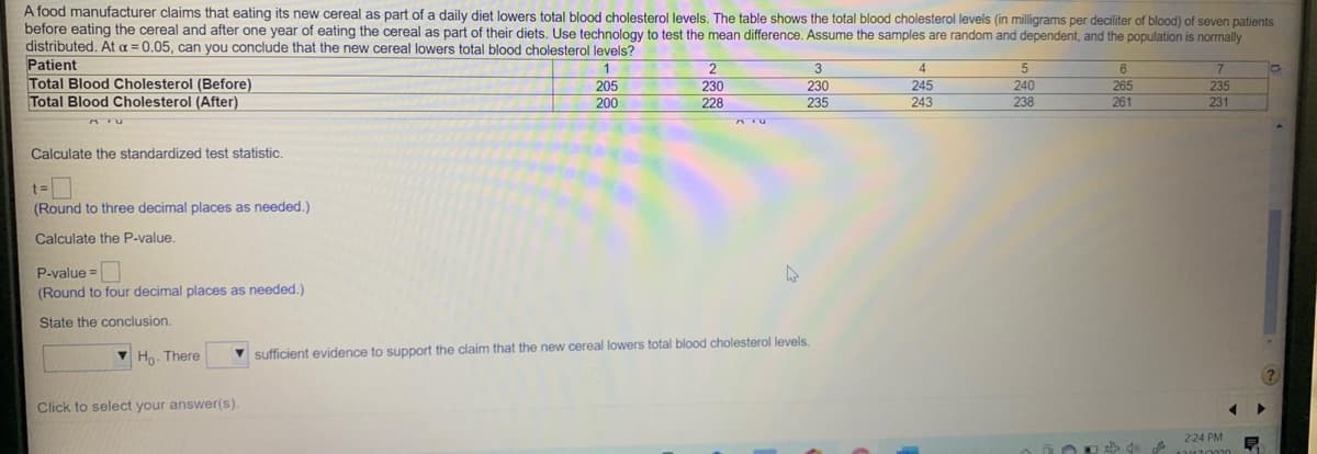 A food manufacturer claims that eating its new cereal as part of a daily diet lowers total blood cholesterol levels. The table shows the total blood cholesterol levels (in milligrams per deciliter of blood) of seven patients
before eating the cereal and after one year of eating the cereal as part of their diets, Use technology to test the mean difference. Assume the samples are random and dependent, and the population is normally
distributed. At a = 0.05, can you conclude that the new cereal lowers total blood cholesterol levels?
Patient
Total Blood Cholesterol (Before)
Total Blood Cholesterol (After)
1
2
3
245
235
205
200
230
230
240
238
265
261
228
235
243
231
Calculate the standardized test statistic.
t=
(Round to three decimal places as needed.)
Calculate the P-value.
P-value =
(Round to four decimal places as needed.)
State the conclusion.
V Ho. There
V sufficient evidence to support the claim that the new cereal lowers total blood cholesterol levels.
Click to select your answer(s).
2-24 PM
見
