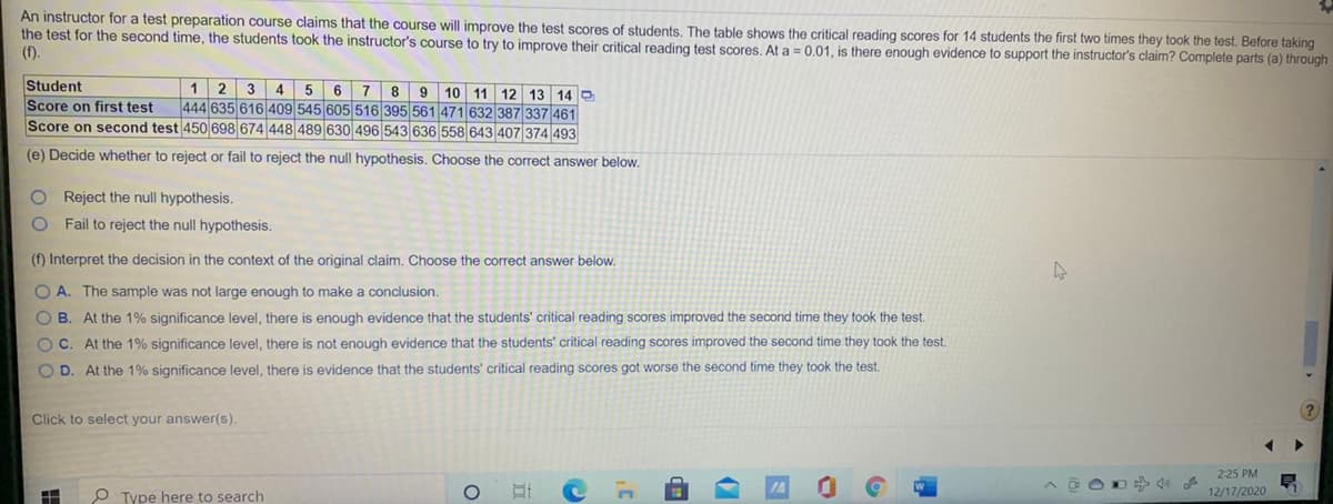 An instructor for a test preparation course claims that the course will improve the test scores of students. The table shows the critical reading scores for 14 students the first two times they took the test. Before taking
the test for the second time, the students took the instructor's course to try to improve their critical reading test scores, At a = 0.01, is there enough evidence to support the instructor's claim? Complete parts (a) through
(f).
Student
Score on first test
Score on second test 450 698 674 448 489 630 496 543 636 558 643 407 374 493
6 7
8
444 635 616 409 545 605 516 395 561 471 632 387 337 461
1
2
3
9 10 11 12 13 14 O
4
(e) Decide whether to reject or fail to reject the null hypothesis. Choose the correct answer below.
O Reject the null hypothesis.
Fail to reject the null hypothesis.
(f) Interpret the decision in the context of the original claim. Choose the correct answer below.
O A. The sample was not large enough to make a conclusion.
O B. At the 1% significance level, there is enough evidence that the students' critical reading scores improved the second time they took the test.
O C. At the 1% significance level, there is not enough evidence that the students' critical reading scores improved the second time they took the test.
O D. At the 1% significance level, there is evidence that the students' critical reading scores got worse the second time they took the test.
Click to select your answer(s).
225 PM
P Type here to search
12/17/2020
