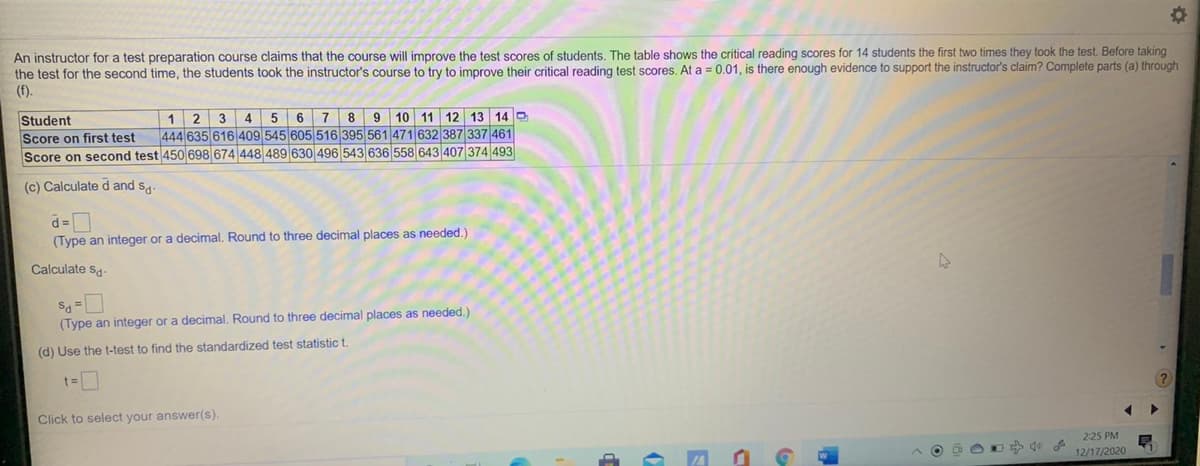 An instructor for a test preparation course claims that the course will improve the test scores of students, The table shows the critical reading scores for 14 students the first two times they took the test. Before taking
the test for the second time, the students took the instructor's course to try to improve their critical reading test scores. At a = 0.01, is there enough evidence to support the instructor's claim? Complete parts (a) through
(f).
8 9
444 635 616 409 545 605 516 395 561 471 632 387 337 461
10 11 12 13 14 D
Student
Score on first test
Score on second test 450 698 674 448 489
1
2
4
6
7
643 407 374 493
(c) Calculate d and sa
d=
(Type an integer or a decimal. Round to three decimal places as needed.)
Calculate sa
(Type an integer or a decimal. Round to three decimal places as needed.)
(d) Use the t-test to find the standardized test statistic t.
?
Click to select your answer(s).
225 PM
12/17/2020
