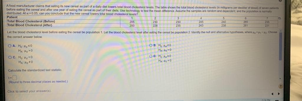 A food manufacturer claims that eating its new cereal as part of a daily diet lowers total blood cholesterol levels. The table shows the total blood cholesterol levels (in milligrams per deciliter of blood) of seven patients
before eating the cereal and after one year of eating the cereal as part of their diets. Use technology to test the mean difference. Assume the samples are random and dependent, and the population is normally
distributed. At a 0.05, can you conclude that the new cereal lowers total blood cholesterol levels?
Patient
Total Blood Cholesterol (Before)
Total Blood Cholesterol (After)
3
4
6
265
261
205
245
240
238
235
231
230
230
235
200
228
243
Let the blood cholesterol level before eating the cereal be population 1. Let the blood cholesterol level after eating the cereal be population 2. Identify the null and alternative hypotheses, where P Choose
the correct answer below,
OB. Ho: Ha *0
HA -0
OD. H Ha 20
O A. Ho: Ha s0
HA Pa >0
OC. Ho: Ha -0
HA Ha #0
Calculate the standardized test statistic.
(Round to three decimal places as needed.)
(?
Click to select your answer(s).
224 PM
