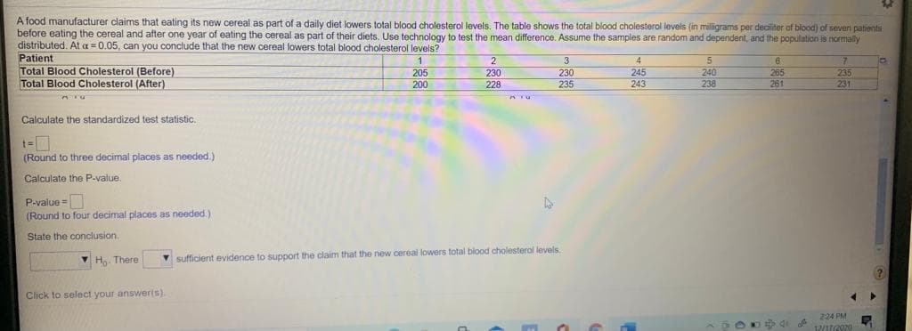 A food manufacturer claims that eating its new cereal as part of a daily diet lowers total blood cholesterol levels. The table shows the total blood cholesterol levels (in milligrams per deciliter of blood) of seven patients
before eating the cereal and after one year of eating the cereal as part of their diets. Use technology to test the mean difference. Assume the samples are random and dependent, and the population is normally
distributed. At a 0.05, can you conclude that the new cereal lowers total blood cholesterol levels?
Patient
Total Blood Cholesterol (Before)
Total Blood Cholesterol (After)
1
2
3
4
245
243
205
240
238
230
265
230
235
235
231
200
228
261
Calculate the standardized test statistic.
t=
(Round to three decimal places as needed.)
Calculate the P-value.
P.value =
(Round to four decimal places as needed.)
State the conclusion.
v H. There
V sufficient evidence to support the claim that the new cereal lowers total blood cholesterol levels
Click to select your answer(s).
224 PM
