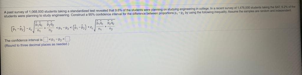 A past survey of 1,068,000 students taking a standardized test revealed that 9.6% of the students were planning on studying engineering in college. In a recent survey of 1,476,000 students taking the SAT, 9.2% of the
students were planning to study engineering. Construct a 95% confidence interval for the difference between proportions p, -P2 by using the following inequality. Assume the samples are random and independent.
P,9 P292
<P, -P2< (P, -P2) +z.
The confidence interval is <p, -P,<
(Round to three decimal places as needed.)
