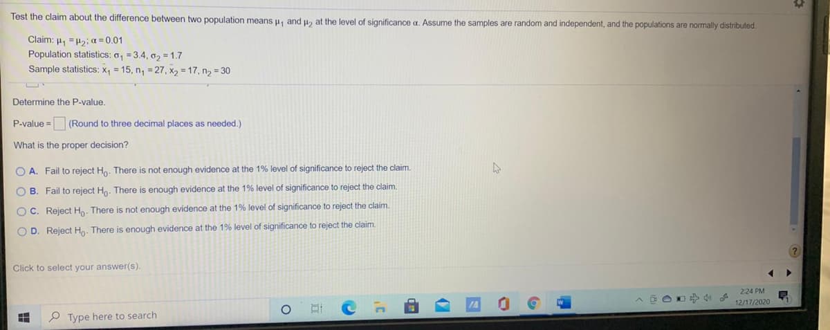 Test the claim about the difference between two population means u, and u2 at the level of significance a. Assume the samples are random and independent, and the populations are normally distributed.
Claim: 4, =H2; a = 0.01
Population statistics: o, = 3.4, o2 = 1.7
Sample statistics: X, = 15, n, = 27, X2 = 17, n2 = 30
Determine the P-value.
P-value =
(Round to three decimal places as needed.)
What is the proper decision?
O A. Fail to reject Ho. There is not enough evidence at the 1% level of significance to reject the claim.
O B. Fail to reject Hn. There is enough evidence at the 1% level of significance to reject the claim.
O C. Reject Ho. There is not enough evidence at the 1% level of significance to reject the claim.
O D. Reject Ho. There is enough evidence at the 1% level of significance to reject the claim.
Click to select your answer(s).
224 PM
12/17/2020
P Type here to search
