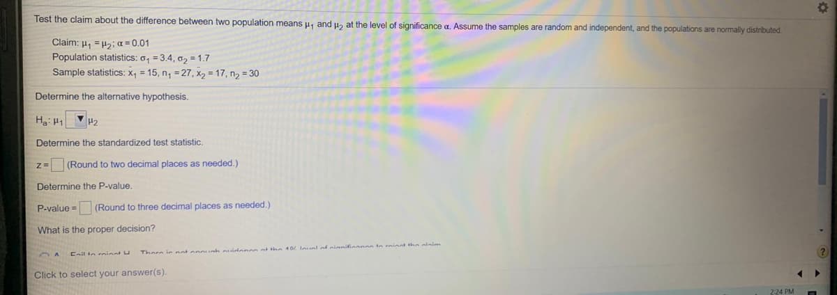 Test the claim about the difference between two population means u, and u, at the level of significance a. Assume the samples are random and independent, and the populations are normally distributed.
Claim: µ, =H2; a = 0.01
Population statistics: o, = 3.4, o2 =1.7
Sample statistics: X, = 15, n, = 27, X2 = 17, n2 = 30
Determine the alternative hypothesis.
Ha: H1
H2
Determine the standardized test statistic.
(Round to two decimal places as needed.)
Determine the P-value.
P-value = (Round to three decimal places as needed.)
What is the proper decision?
Enil to rninat U
Thore ie not onounh cidencoot the 0L Inunl of eianiinonon tn minnt the olainn
Click to select your answer(s).
2:24PM
