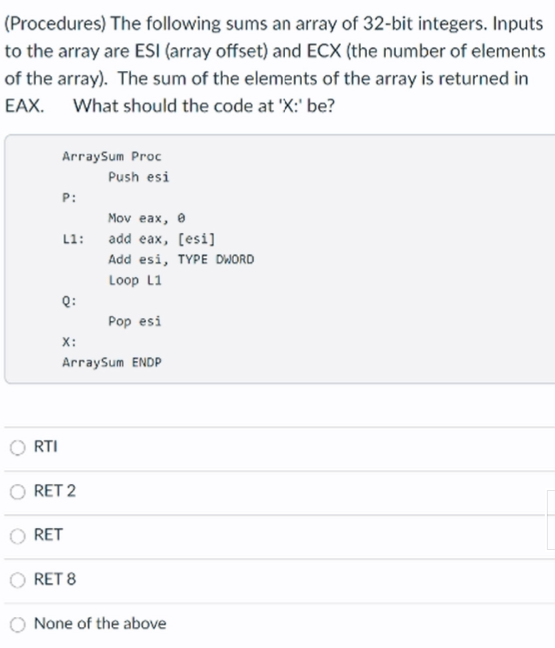 (Procedures) The following sums an array of 32-bit integers. Inputs
to the array are ESI (array offset) and ECX (the number of elements
of the array). The sum of the elements of the array is returned in
EAX. What should the code at 'X:' be?
ArraySum Proc
Push esi
P:
Mov eax, e
L1: add eax, [esi]
Add esi, TYPE DWORD
Loop L1
Q:
Pop esi
X:
ArraySum ENDP
RTI
RET 2
RET
RET 8
None of the above
