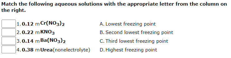 Match the following aqueous solutions with the appropriate letter from the column on
the right.
1.0.12 m Cr(NO3)2
2.0.22 m KNO3
A. Lowest freezing point
B. Second lowest freezing point
3.0.14 m Ba(NO3)2
C. Third lowest freezing point
4.0.38 mUrea(nonelectrolyte)
D. Highest freezing point
