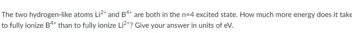 The two hydrogen-like atoms Li2* and B4* are both in the n=4 excited state. How much more energy does it take
to fully ionize B4* than to fully ionize Li2*? Give your answer in units of eV.
