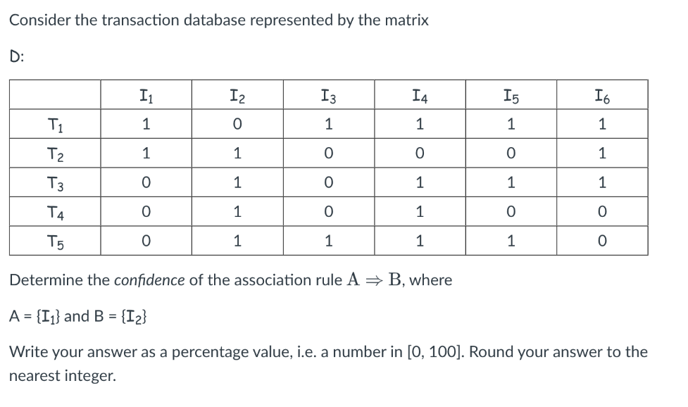 Consider the transaction database represented by the matrix
D:
I1
I2
I3
I4
I6
T1
1
1
1
T2
1
1
T3
1
1
1
T4
1
1
T5
1
1
1
1
Determine the confidence of the association rule A = B, where
A = {I¡} and B = {I2}
Write your answer as a percentage value, i.e. a number in [0, 100]. Round your answer to the
nearest integer.
