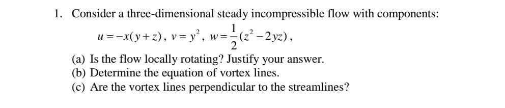 1. Consider a three-dimensional steady incompressible flow with components:
u =-x(y+ z), v = y', w=-
-2 yz),
(a) Is the flow locally rotating? Justify your answer.
(b) Determine the equation of vortex lines.
(c) Are the vortex lines perpendicular to the streamlines?
