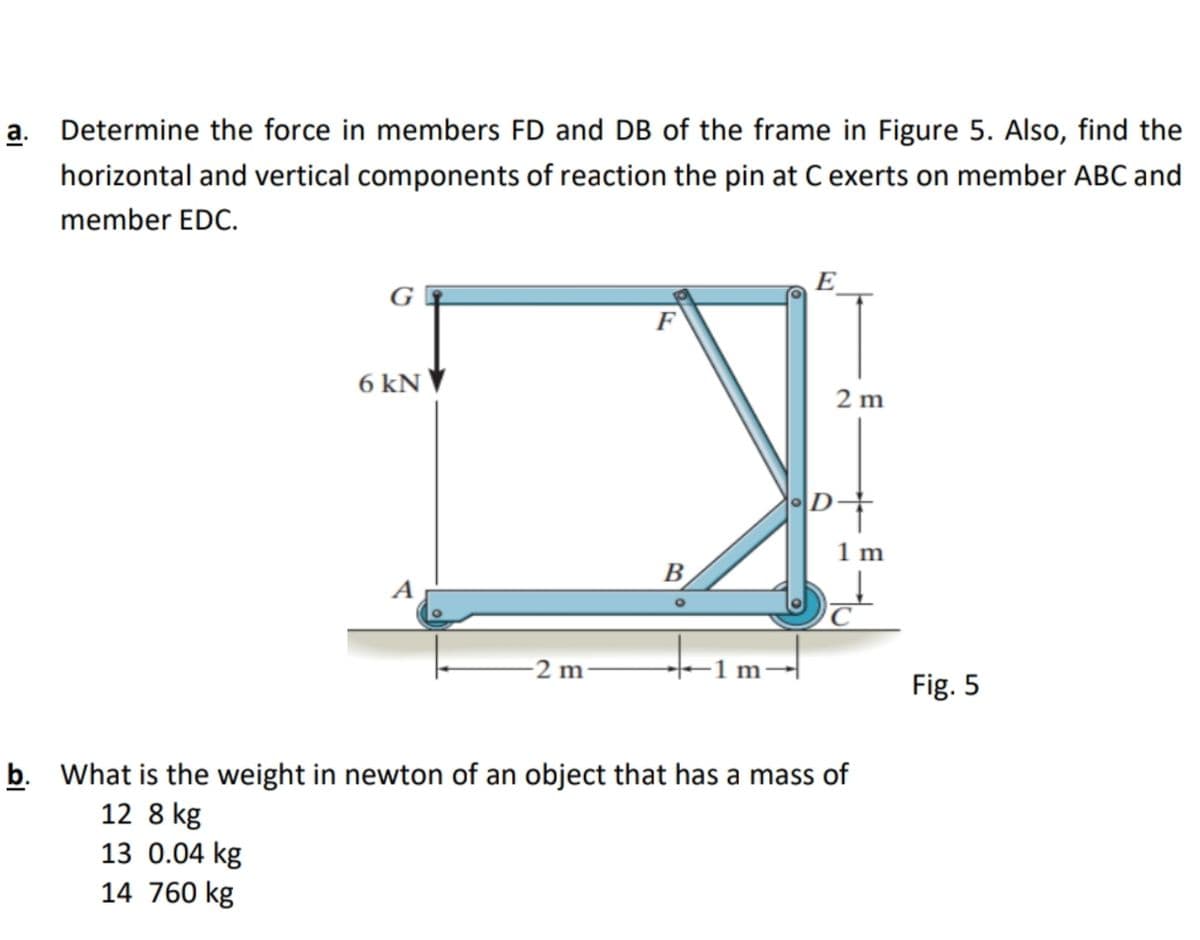 a. Determine the force in members FD and DB of the frame in Figure 5. Also, find the
horizontal and vertical components of reaction the pin at C exerts on member ABC and
member EDC.
E
G
F
6 kN ▼
2 m
D-
1 m
B
A
C
-2 m
-1 m
Fig. 5
b. What is the weight in newton of an object that has a mass of
12 8 kg
13 0.04 kg
14 760 kg
