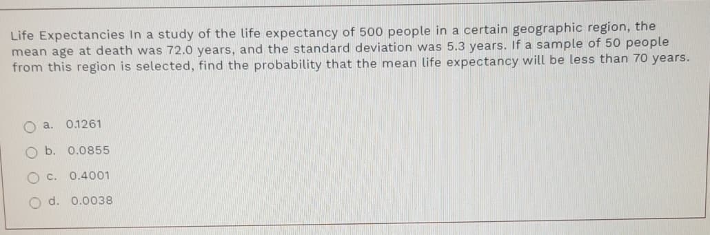 Life Expectancies In a study of the life expectancy of 500 people in a certain geographic region, the
mean age at death was 72.0 years, and the standard deviation was 5.3 years. If a sample of 50 people
from this region is selected, find the probability that the mean life expectancy will be less than 70 years.
O a.
0.1261
O b. 0.0855
0.4001
O d. 0.0038
