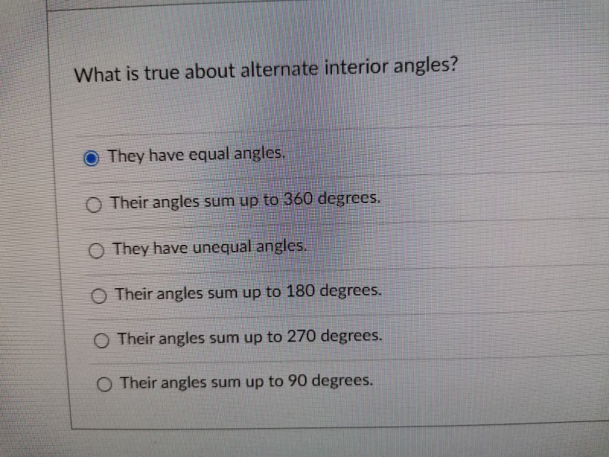 What is true about alternate interior angles?
They have equal angles.
O Their angles sum up to 360 degrees.
O They have unequal angles.
O Their angles sum up to 180 degrees.
O Their angles sum up to 270 degrees.
O Their angles sum up to 90 degrees.
