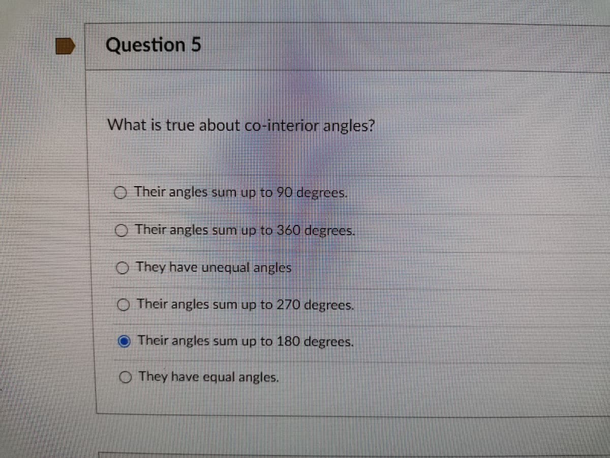 Question 5
What is true about co-interior angles?
O Their angles sum up to 90 degrees.
O Their angles sum up to 360 degrees.
O They have unequal angles
O Their angles sum up to 270 degrees.
O Their angles sum up to 180 degrees.
O They have equal angles.
