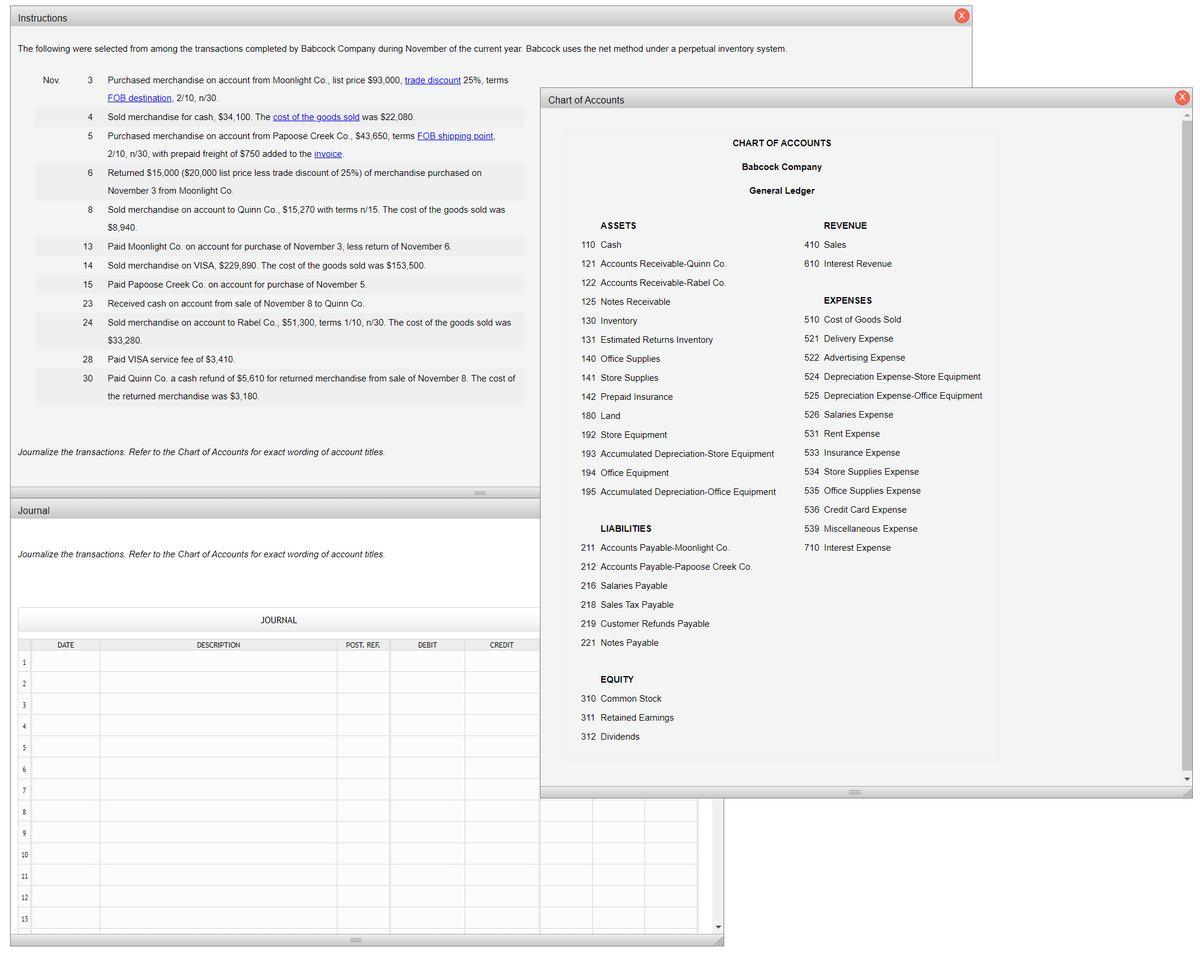 Instructions
The following were selected from among the transactions completed by Babcock Company during November of the current year. Babcock uses the net method under a perpetual inventory system.
Nov.
3
Purchased merchandise on account from Moonlight Co., list price $93,000, trade discount 25%, terms
FOB destination, 2/10, n/30.
Chart of Accounts
4
Sold merchandise for cash, $34,100. The cost of the goods sold was $22,080.
5
Purchased merchandise on account from Papoose Creek Co., $43,650, terms FOB shipping point,
CHART OF ACCOUNTS
2/10, n/30, with prepaid freight of $750 added to the invoice.
Babcock Company
6
Returned $15,000 ($20,000 list price less trade discount of 25%) of merchandise purchased on
November 3 from Moonlight Co.
General Ledger
8
Sold merchandise on account to Quinn Co., $15,270 with terms n/15. The cost of the goods sold was
$8,940.
ASSETS
REVENUE
13
Paid Moonlight Co. on account for purchase of November 3, less return of November 6.
110 Cash
410 Sales
14
Sold merchandise on VISA, $229,890. The cost of the goods sold was $153,500.
121 Accounts Receivable-Quinn Co.
610 Interest Revenue
15
Paid Papoose Creek Co. on account for purchase of November 5.
122 Accounts Receivable-Rabel Co.
23
Received cash on account from sale of November 8 to Quinn Co.
125 Notes Receivable
EXPENSES
24
Sold merchandise on account to Rabel Co., $51,300, terms 1/10, n/30. The cost of the goods sold was
130 Inventory
510 Cost of Goods Sold
$33,280.
131 Estimated Returns Inventory
521 Delivery Expense
28
Paid VISA service fee of $3,410.
140 Office Supplies
522 Advertising Expense
30
Paid Quinn Co. a cash refund of $5,610 for returned merchandise from sale of November 8. The cost of
141 Store Supplies
524 Depreciation Expense-Store Equipment
the returned merchandise was $3,180.
142 Prepaid Insurance
525 Depreciation Expense-Office Equipment
180 Land
526 Salaries Expense
192 Store Equipment
531 Rent Expense
Journalize the transactions. Refer to the Chart of Accounts for exact wording of account titles.
193 Accumulated Depreciation-Store Equipment
533 Insurance Expense
194 Office Equipment
534 Store Supplies Expense
195 Accumulated Depreciation-Office Equipment
535 Office Supplies Expense
Journal
536 Credit Card Expense
LIABILITIES
539 Miscellaneous Expense
211 Accounts Payable-Moonlight Co.
710 Interest Expense
Journalize the transactions. Refer to the Chart of Accounts for exact wording of account titles.
212 Accounts Payable-Papoose Creek Co.
216 Salaries Payable
218 Sales Tax Payable
JOURNAL
219 Customer Refunds Payable
221 Notes Payable
DATE
DESCRIPTION
POST, REF.
DEBIT
CREDIT
EQUITY
2
310 Common Stock
3
311 Retained Earnings
4
312 Dividends
5
8
9
10
11
12
13
