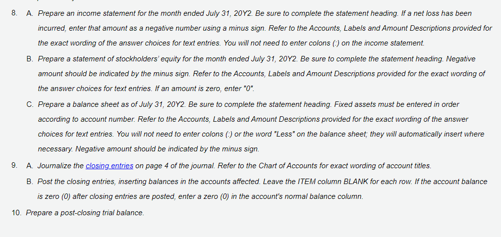 8.
A. Prepare an income statement for the month ended July 31, 20Y2. Be sure to complete the statement heading. If a net loss has been
incurred, enter that amount as a negative number using a minus sign. Refer to the Accounts, Labels and Amount Descriptions provided for
the exact wording of the answer choices for text entries. You will not need to enter colons (:) on the income statement.
B. Prepare a statement of stockholders' equity for the month ended July 31, 20Y2. Be sure to complete the statement heading. Negative
amount should be indicated by the minus sign. Refer to the Accounts, Labels and Amount Descriptions provided for the exact wording of
the answer choices for text entries. If an amount is zero, enter "0".
C. Prepare a balance sheet as of July 31, 20Y2. Be sure to complete the statement heading. Fixed assets must be entered in order
according to account number. Refer to the Accounts, Labels and Amount Descriptions provided for the exact wording of the answer
choices for text entries. You will not need to enter colons (:) or the word "Less" on the balance sheet; they will automatically insert where
necessary. Negative amount should be indicated by the minus sign.
9.
A. Journalize the closing entries on page 4 of the journal. Refer to the Chart of Accounts for exact wording of account titles.
B. Post the closing entries, inserting balances in the accounts affected. Leave the ITEM column BLANK for each row. If the account balance
is zero (0) after closing entries are posted, enter a zero (0) in the account's normal balance column.
10. Prepare a post-closing trial balance.
