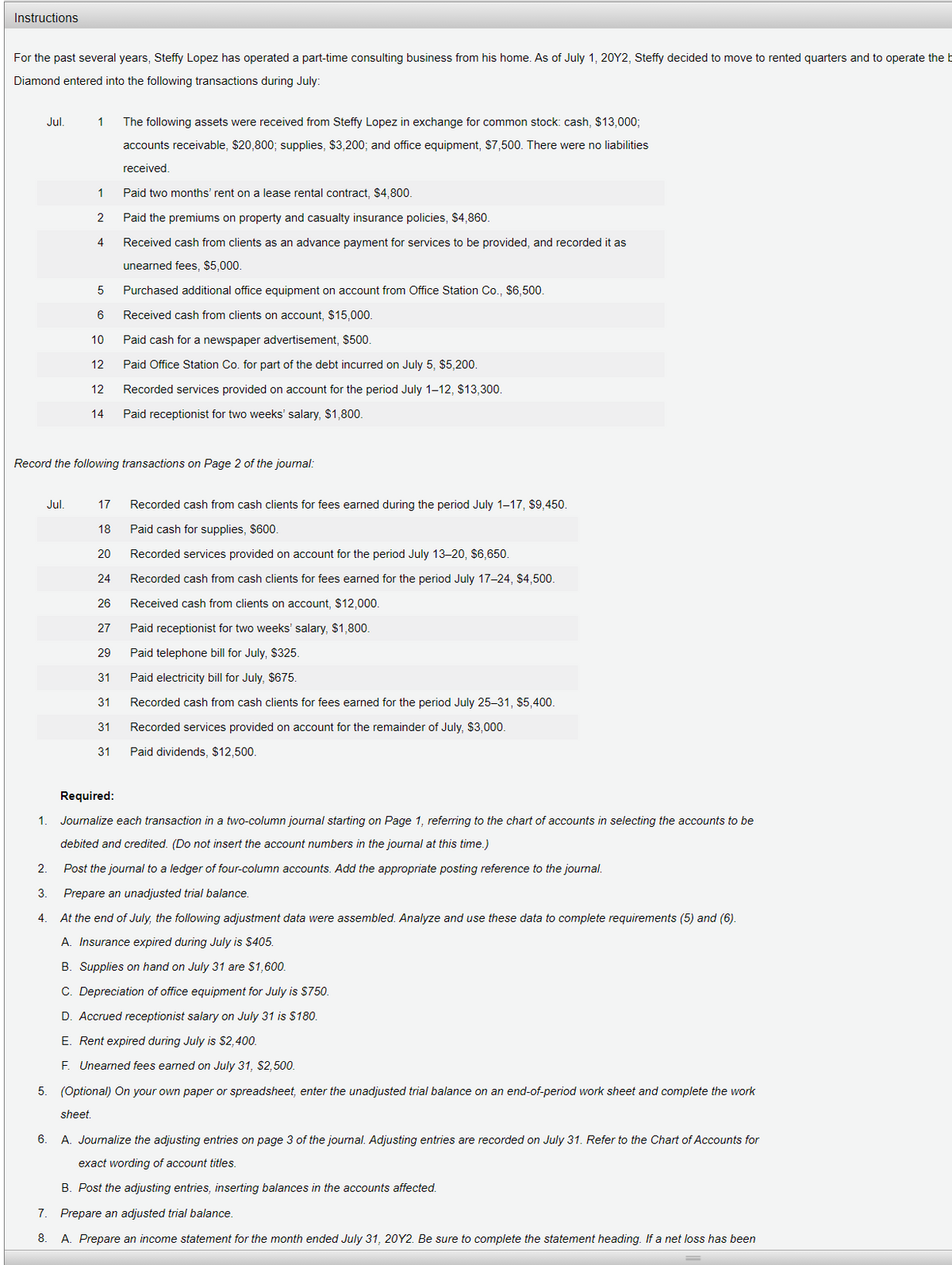 Instructions
For the past several years, Steffy Lopez has operated a part-time consulting business from his home. As of July 1, 20Y2, Steffy decided to move to rented quarters and to operate the b
Diamond entered into the following transactions during July:
Jul.
1
The following assets were received from Steffy Lopez in exchange for common stock: cash, $13,00%3;
accounts receivable, $20,800; supplies, $3,200; and office equipment, $7,500. There were no liabilities
received.
1
Paid two months' rent on a lease rental contract, $4,800.
2
Paid the premiums on property and casualty insurance policies, $4,860.
4
Received cash from clients as an advance payment for services to be provided, and recorded it as
unearned fees, $5,000.
Purchased additional office equipment on account from Office Station Co., $6,500.
Received cash from clients on account, $15,000.
10
Paid cash for a newspaper advertisement, $500.
12
Paid Office Station Co. for part of the debt incurred on July 5, $5,200.
12
Recorded services provided on account for the period July 1–12, $13,300.
14
Paid receptionist for two weeks' salary, $1,800.
Record the following transactions on Page 2 of the journal:
Jul.
17
Recorded cash from cash clients for fees earned during the period July 1–17, $9,450.
18
Paid cash for supplies, $600.
20
Recorded services provided on account for the period July 13-20, $6,650.
24
Recorded cash from cash clients for fees earned for the period July 17-24, $4,500.
26
Received cash from clients on account, $12,000.
27
Paid receptionist for two weeks' salary, $1,800.
29
Paid telephone bill for July, $325.
31
Paid electricity bill for July, $675.
31
Recorded cash from cash clients for fees earned for the period July 25–31, $5,400.
31
Recorded services provided on account for the remainder of July, $3,000.
31
Paid dividends, $12,500.
Required:
1.
Journalize each transaction in a two-column journal starting on Page 1, referring to the chart of accounts in selecting the accounts to be
debited and credited. (Do not insert the account numbers in the journal at this time.)
2.
Post the journal to a ledger of four-column accounts. Add the appropriate posting reference to the journal.
3.
Prepare an unadjusted trial balance.
At the end of July, the following adjustment data were assembled. Analyze and use these data to complete requirements (5) and (6).
A. Insurance expired during July is $405.
B. Supplies on hand on July 31 are $1,600.
C. Depreciation of office equipment for July is $750.
D. Accrued receptionist salary on July 31 is $180.
E. Rent expired during July is $2,400.
F. Unearned fees earned on July 31, $2,500.
5. (Optional) On your own paper or spreadsheet, enter the unadjusted trial balance on an end-of-period work sheet and complete the work
sheet.
6.
A. Journalize the adjusting entries on page 3 of the journal. Adjusting entries are recorded on July 31. Refer to the Chart of Accounts for
exact wording of account titles.
B. Post the adjusting entries, inserting balances in the accounts affected.
7.
Prepare an adjusted trial balance.
8.
A. Prepare an income statement for the month ended July 31, 20Y2. Be sure to complete the statement heading. If a net loss has been
