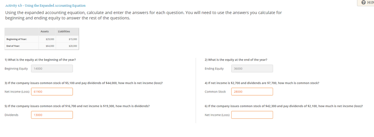 2 HIN
Activity 4.b - Using the Expanded Accounting Equation
Using the expanded accounting equation, calculate and enter the answers for each question. You will need to use the answers you calculate for
beginning and ending equity to answer the rest of the questions.
Assets
Liabilities
Beginning of Year:
$29,000
$15,000
End of Year:
$64,000
$28,000
1) What is the equity at the beginning of the year?
2) What is the equity at the end of the year?
Beginning Equity
14000
Ending Equity
36000
3) If the company issues common stock of $5,100 and pay dividends of $44,000, how much is net income (loss)?
4) If net income is $2,700 and dividends are $7,700, how much is common stock?
Net Income (Loss)
61900
Common Stock
28000
5) If the company issues common stock of $16,700 and net income is $19,300, how much is dividends?
6) If the company issues common stock of $42,300 and pay dividends of $2,100, how much is net income (loss)?
Dividends
13000
Net Income (Loss)
